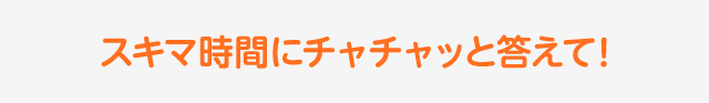 スキマ時間にチャチャッと答えて!